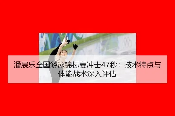 潘展乐全国游泳锦标赛冲击47秒：技术特点与体能战术深入评估